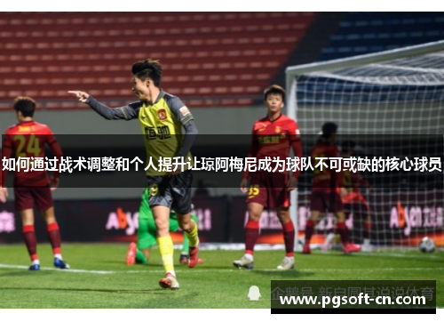 如何通过战术调整和个人提升让琼阿梅尼成为球队不可或缺的核心球员