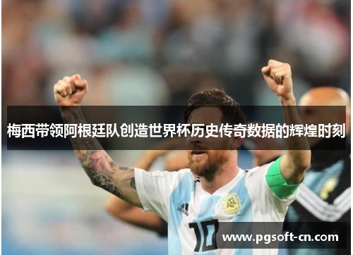 梅西带领阿根廷队创造世界杯历史传奇数据的辉煌时刻