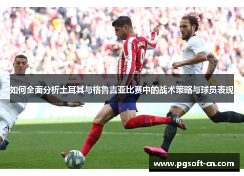 如何全面分析土耳其与格鲁吉亚比赛中的战术策略与球员表现