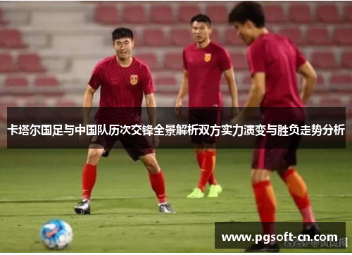 卡塔尔国足与中国队历次交锋全景解析双方实力演变与胜负走势分析