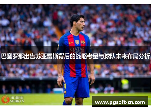 巴塞罗那出售苏亚雷斯背后的战略考量与球队未来布局分析 巴塞罗那出售苏亚雷斯背后的战略考量与球队未来布局分析