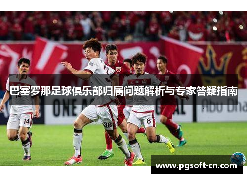 巴塞罗那足球俱乐部归属问题解析与专家答疑指南