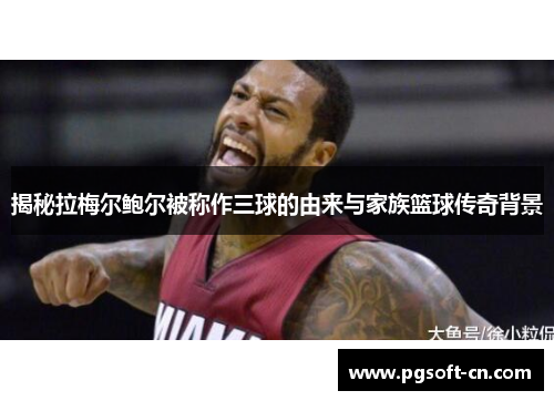 揭秘拉梅尔鲍尔被称作三球的由来与家族篮球传奇背景