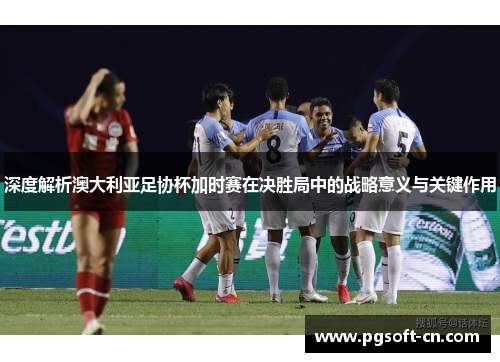 深度解析澳大利亚足协杯加时赛在决胜局中的战略意义与关键作用 深度解析澳大利亚足协杯加时赛在决胜局中的战略意义与关键作用